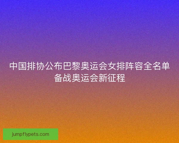 中国排协公布巴黎奥运会女排阵容全名单备战奥运会新征程 中国排协公布巴黎奥运会女排阵容全名单备战奥运会新征程
