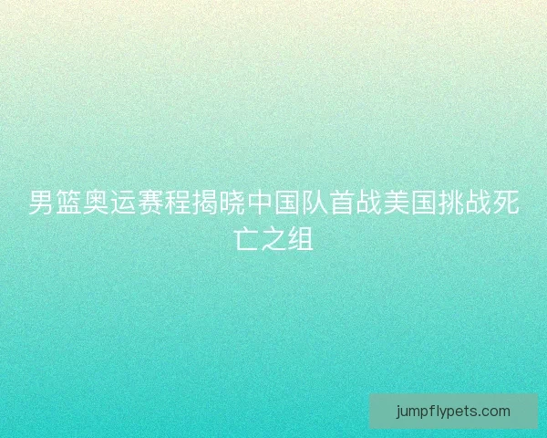 男篮奥运赛程揭晓中国队首战美国挑战死亡之组 男篮奥运赛程揭晓中国队首战美国挑战死亡之组