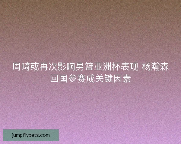 周琦或再次影响男篮亚洲杯表现 杨瀚森回国参赛成关键因素