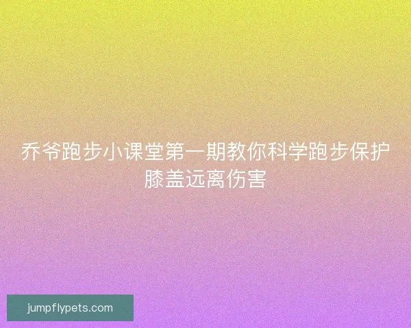 乔爷跑步小课堂第一期教你科学跑步保护膝盖远离伤害