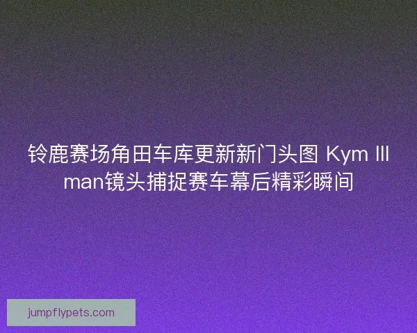 铃鹿赛场角田车库更新新门头图 Kym Illman镜头捕捉赛车幕后精彩瞬间