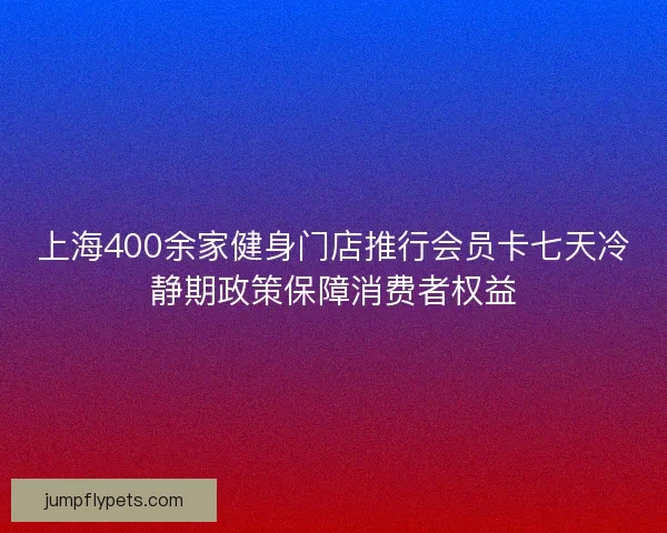 上海400余家健身门店推行会员卡七天冷静期政策保障消费者权益