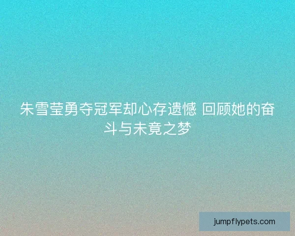 朱雪莹勇夺冠军却心存遗憾 回顾她的奋斗与未竟之梦 朱雪莹勇夺冠军却心存遗憾 回顾她的奋斗与未竟之梦