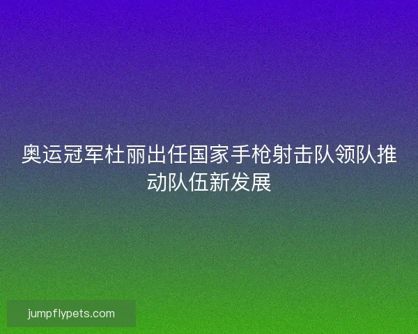 奥运冠军杜丽出任国家手枪射击队领队推动队伍新发展