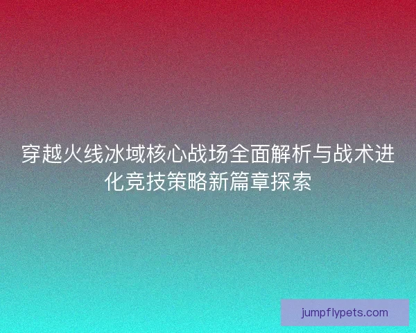 穿越火线冰域核心战场全面解析与战术进化竞技策略新篇章探索 穿越火线冰域核心战场全面解析与战术进化竞技策略新篇章探索