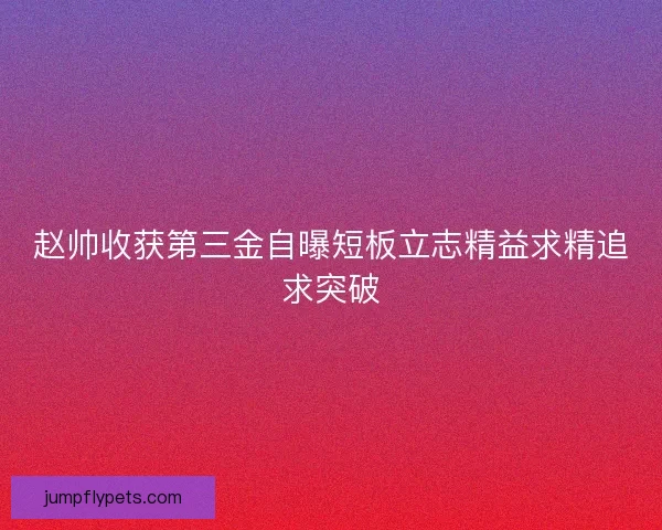 赵帅收获第三金自曝短板立志精益求精追求突破