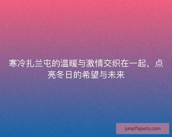 寒冷扎兰屯的温暖与激情交织在一起,点亮冬日的希望与未来 寒冷扎兰屯的温暖与激情交织在一起,点亮冬日的希望与未来