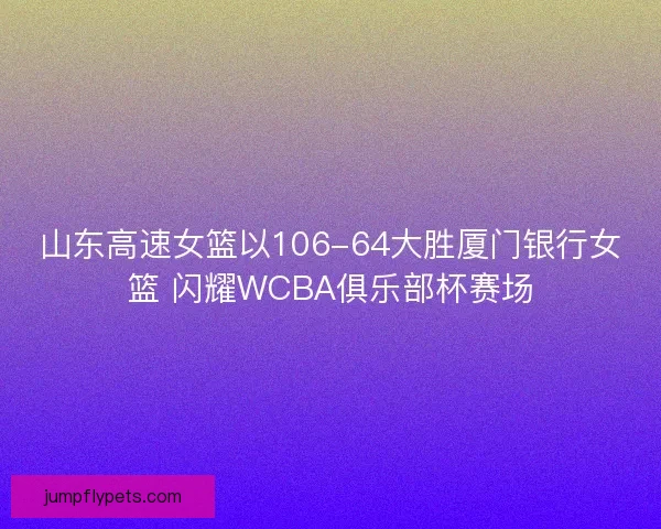 山东高速女篮以106-64大胜厦门银行女篮 闪耀WCBA俱乐部杯赛场