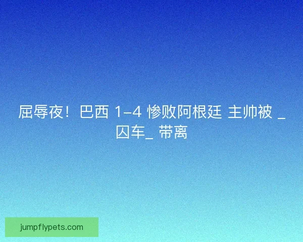 屈辱夜！巴西 1-4 惨败阿根廷 主帅被 _囚车_ 带离