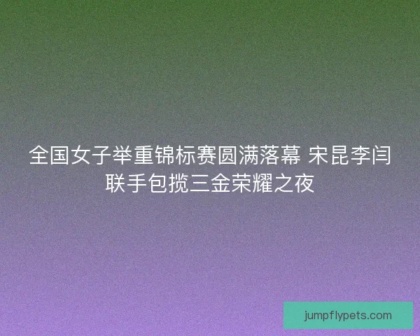 全国女子举重锦标赛圆满落幕 宋昆李闫联手包揽三金荣耀之夜 全国女子举重锦标赛圆满落幕 宋昆李闫联手包揽三金荣耀之夜