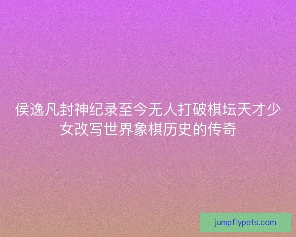 侯逸凡封神纪录至今无人打破棋坛天才少女改写世界象棋历史的传奇 侯逸凡封神纪录至今无人打破棋坛天才少女改写世界象棋历史的传奇