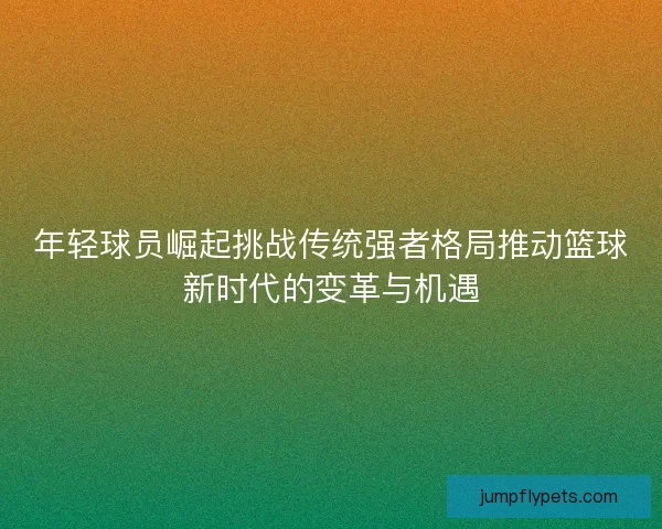 年轻球员崛起挑战传统强者格局推动篮球新时代的变革与机遇 年轻球员崛起挑战传统强者格局推动篮球新时代的变革与机遇